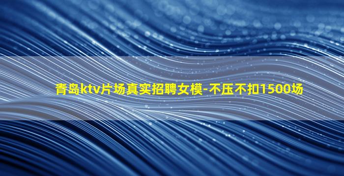 青岛ktv片场真实招聘女模-不压不扣1500场